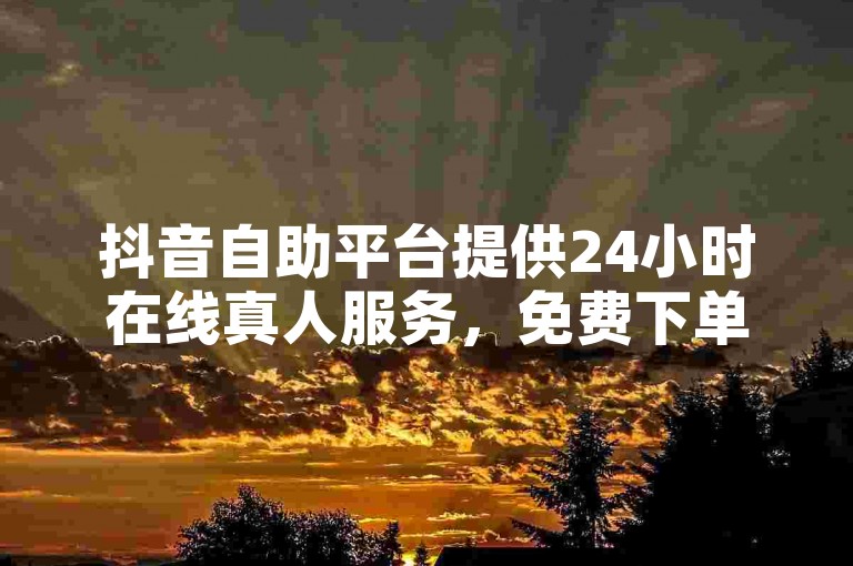 抖音自助平台提供24小时在线真人服务，免费下单。