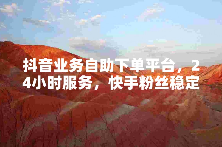 抖音业务自助下单平台，24小时服务，快手粉丝稳定不掉。
