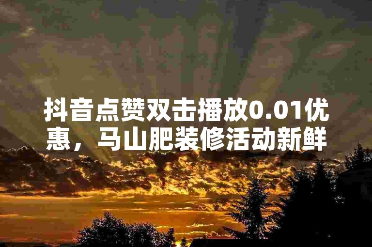 抖音点赞双击播放0.01优惠，马山肥装修活动新鲜上线！！新人必备！