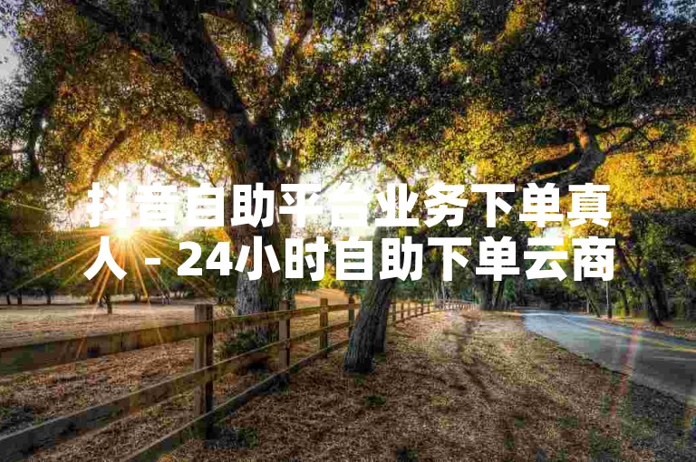 抖音自助平台业务下单真人 - 24小时自助下单云商城,抖音业务24小时在线下单免费 - 全网自助下单最便宜