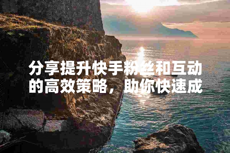 分享提升快手粉丝和互动的高效策略，助你快速成长。