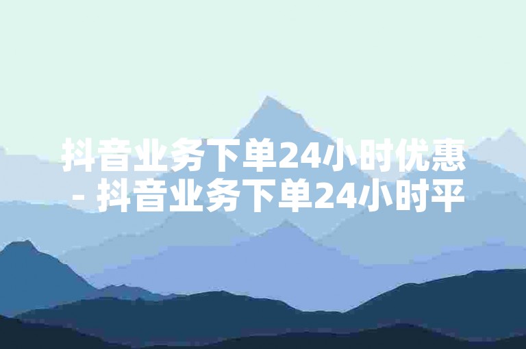 抖音业务下单24小时优惠 - 抖音业务下单24小时平台