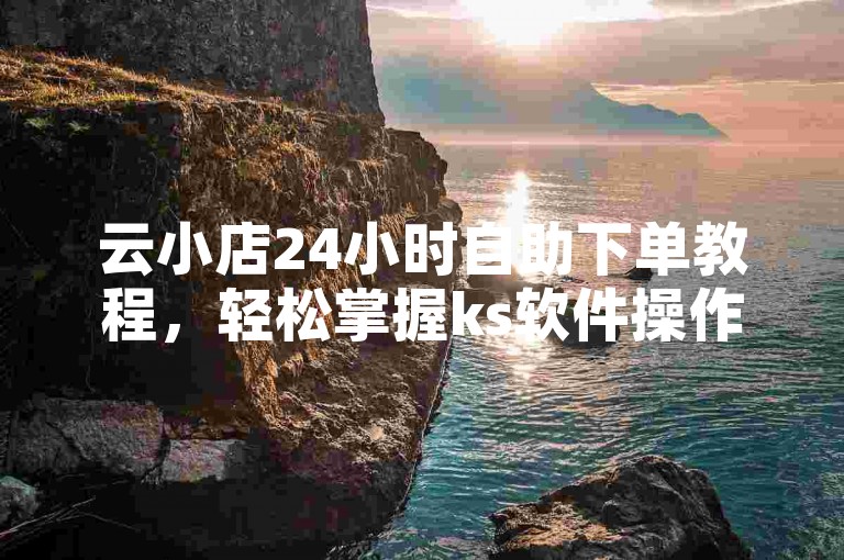 云小店24小时自助下单教程，轻松掌握ks软件操作。