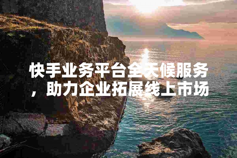 快手业务平台全天候服务，助力企业拓展线上市场！