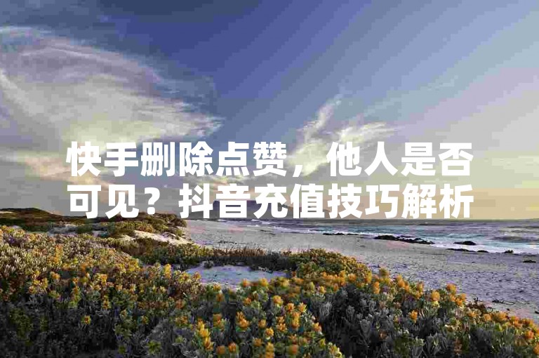 快手删除点赞，他人是否可见？抖音充值技巧解析。