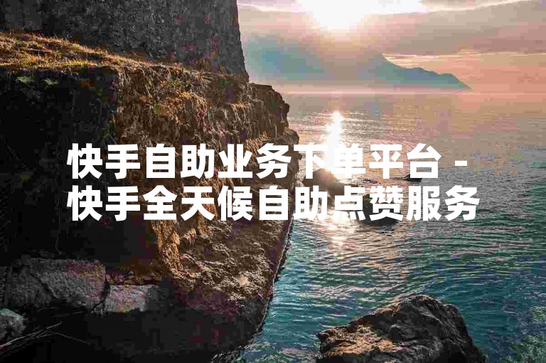 快手自助业务下单平台 - 快手全天候自助点赞服务网站