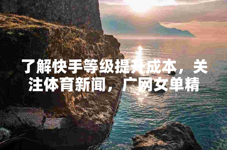 了解快手等级提升成本，关注体育新闻，广网女单精彩对决。