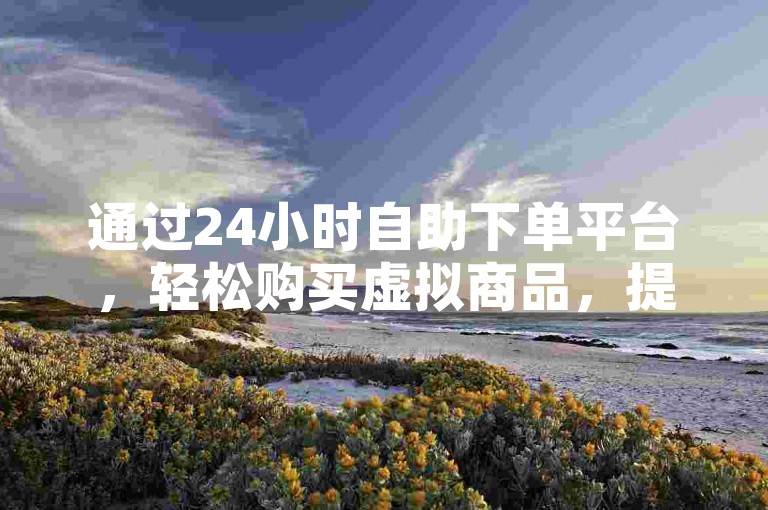 通过24小时自助下单平台，轻松购买虚拟商品，提升账号互动量。