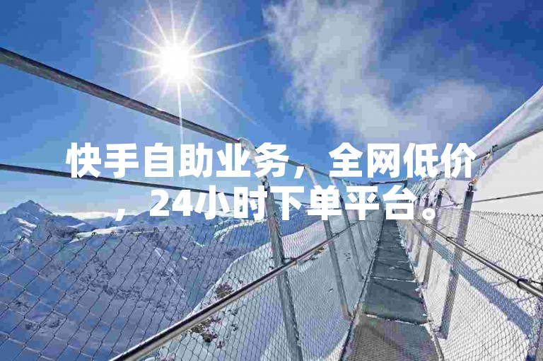 快手自助业务，全网低价，24小时下单平台。