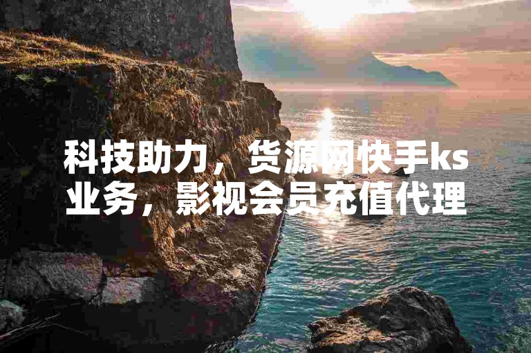 科技助力，货源网快手ks业务，影视会员充值代理渠道全网低价。