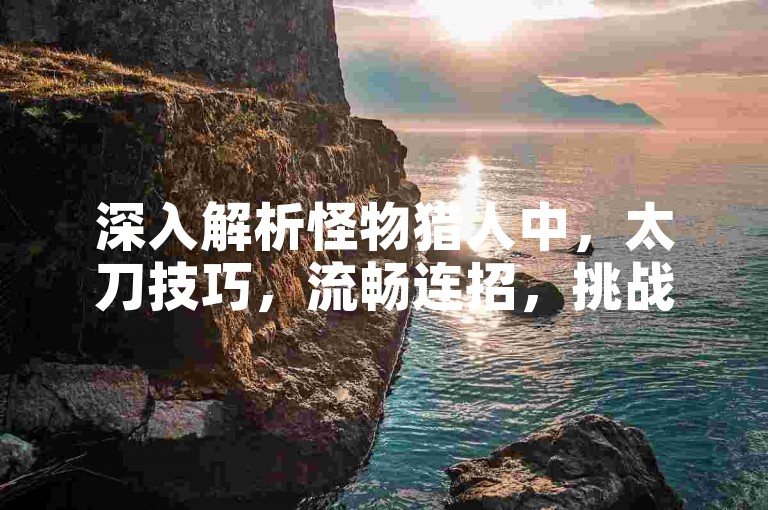 深入解析怪物猎人中，太刀技巧，流畅连招，挑战极限！