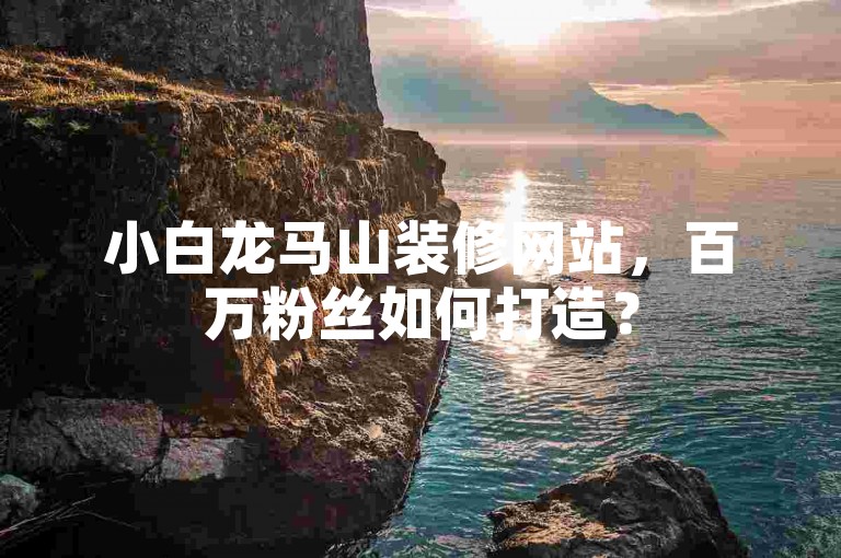 小白龙马山装修网站，百万粉丝如何打造？
