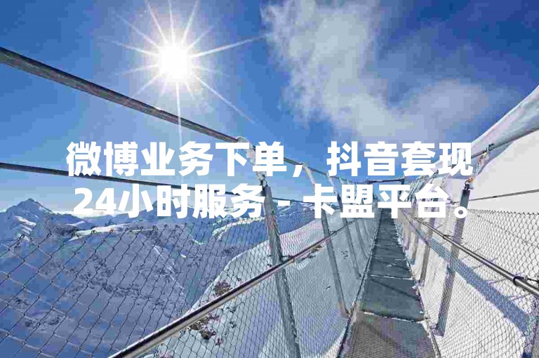 微博业务下单，抖音套现24小时服务 - 卡盟平台。