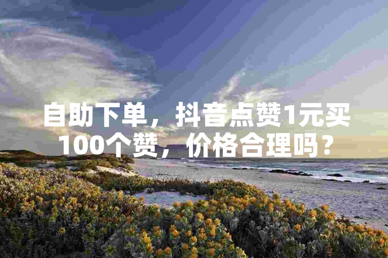 自助下单，抖音点赞1元买100个赞，价格合理吗？