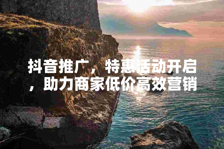 抖音推广，特惠活动开启，助力商家低价高效营销。