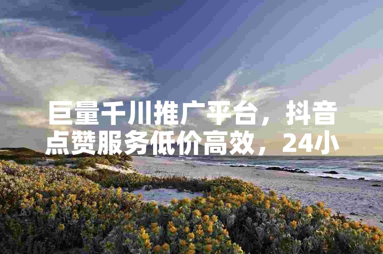 巨量千川推广平台，抖音点赞服务低价高效，24小时自助下单教程。