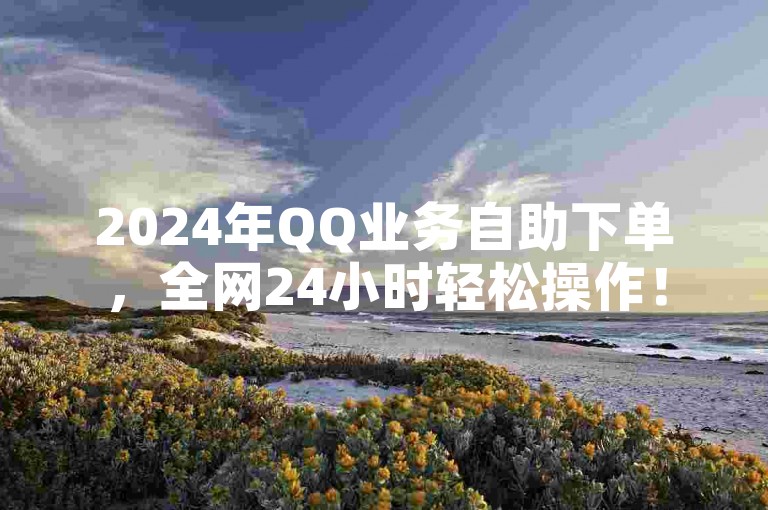 2024年QQ业务自助下单，全网24小时轻松操作！