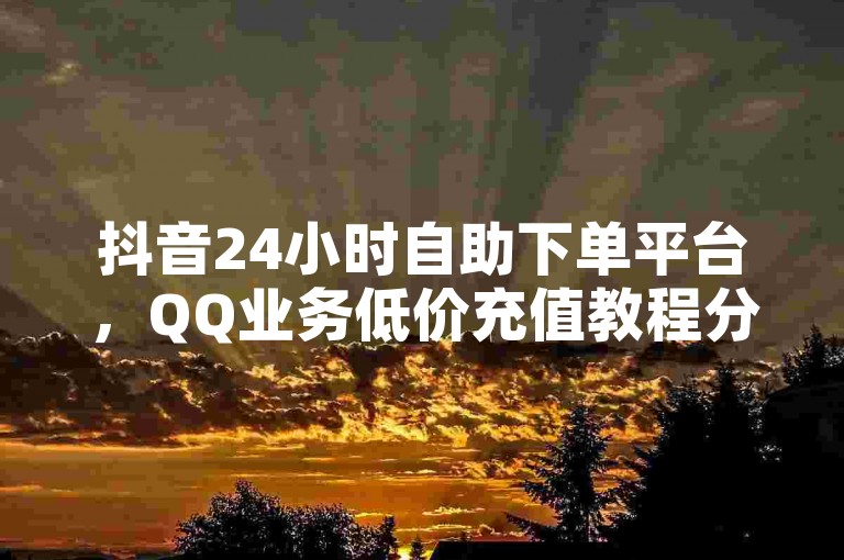 抖音24小时自助下单平台，QQ业务低价充值教程分享。
