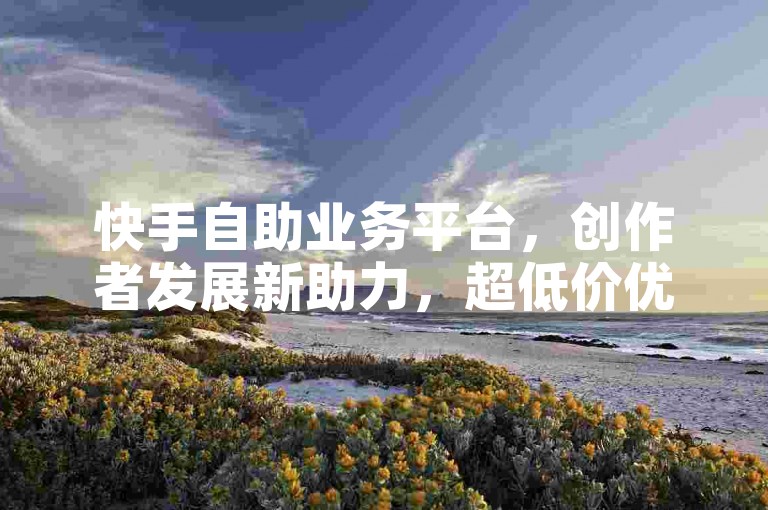 快手自助业务平台，创作者发展新助力，超低价优惠。