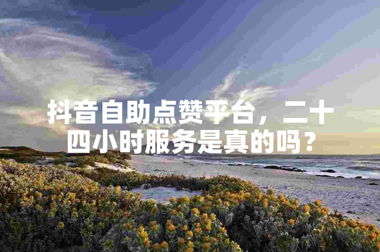 抖音自助点赞平台，二十四小时服务是真的吗？