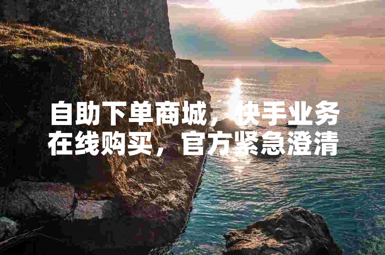 自助下单商城，快手业务在线购买，官方紧急澄清！