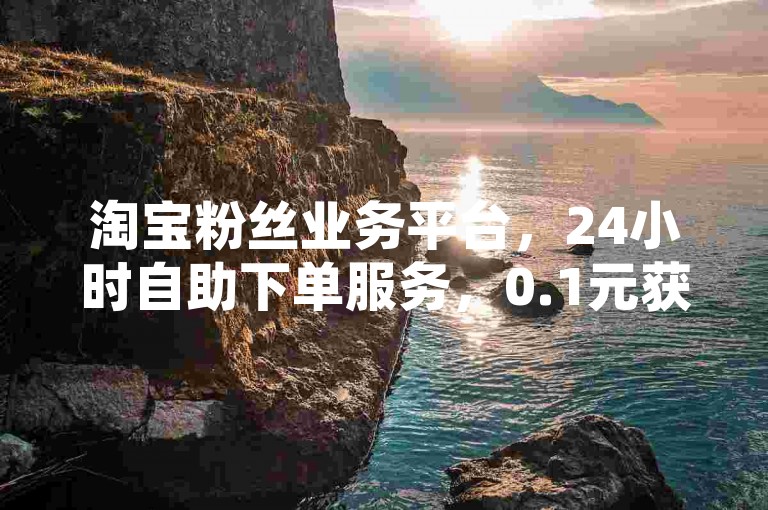 淘宝粉丝业务平台，24小时自助下单服务，0.1元获取10000个赞。