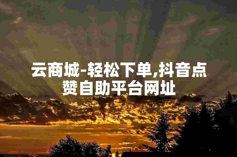 云商城-轻松下单,抖音点赞自助平台网址