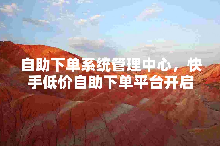 自助下单系统管理中心，快手低价自助下单平台开启。