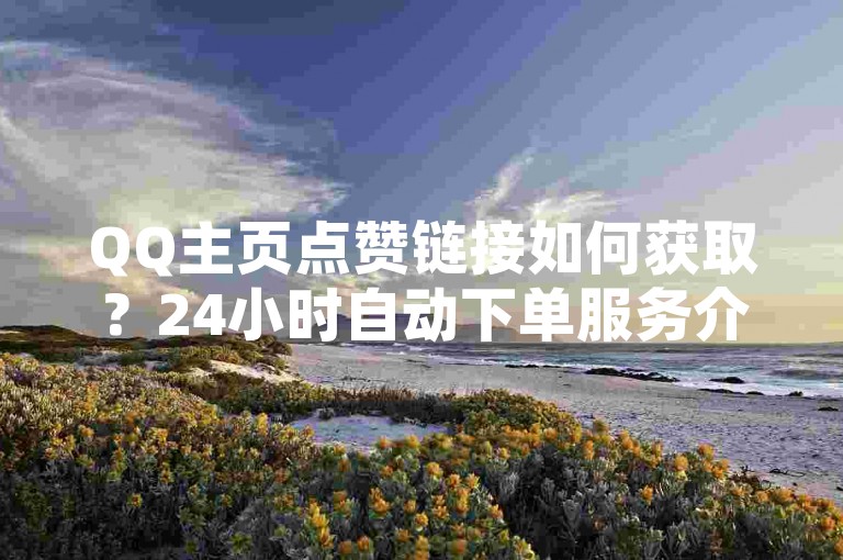 QQ主页点赞链接如何获取？24小时自动下单服务介绍。