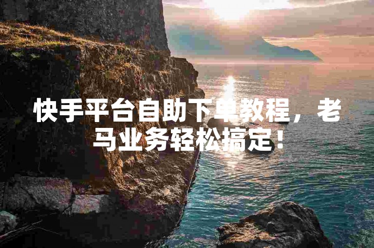 快手平台自助下单教程，老马业务轻松搞定！