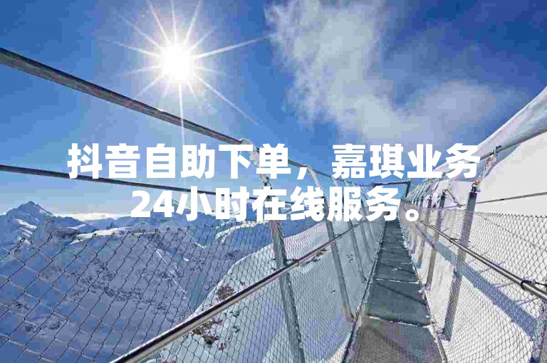 抖音自助下单，嘉琪业务24小时在线服务。
