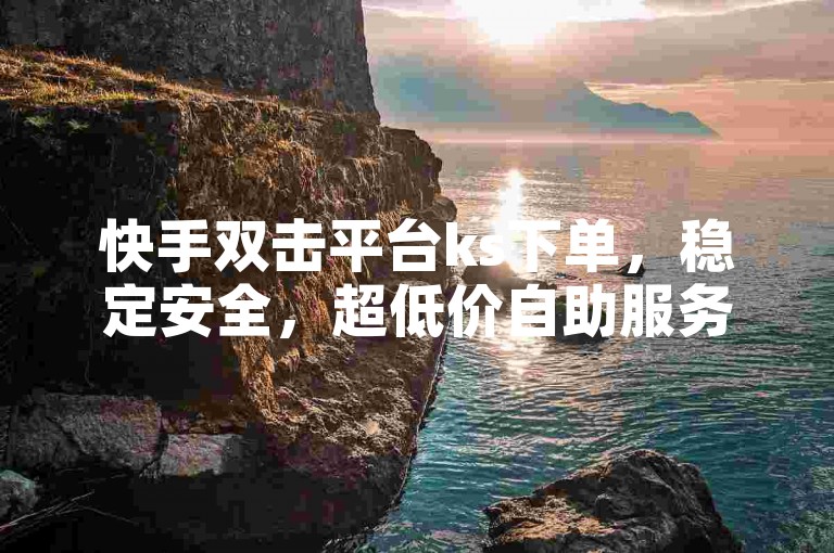 快手双击平台ks下单，稳定安全，超低价自助服务。