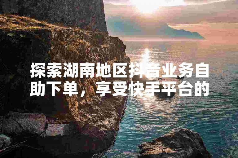 探索湖南地区抖音业务自助下单，享受快手平台的超值低价服务。