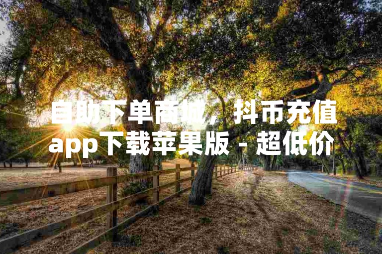 自助下单商城，抖币充值app下载苹果版 - 超低价快手业务平台 - 王者荣耀主页赞自助平台