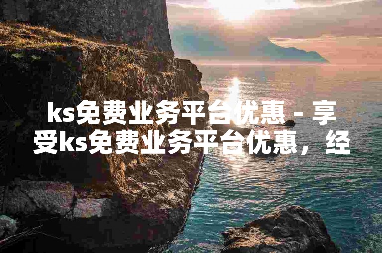 ks免费业务平台优惠 - 享受ks免费业务平台优惠，经济又划算！