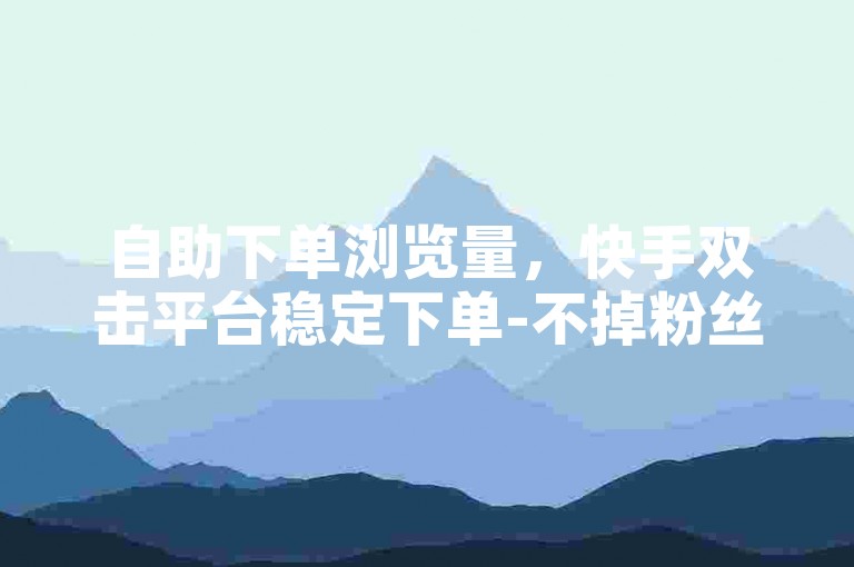 自助下单浏览量，快手双击平台稳定下单-不掉粉丝。