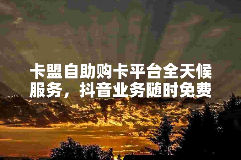 卡盟自助购卡平台全天候服务，抖音业务随时免费下单。