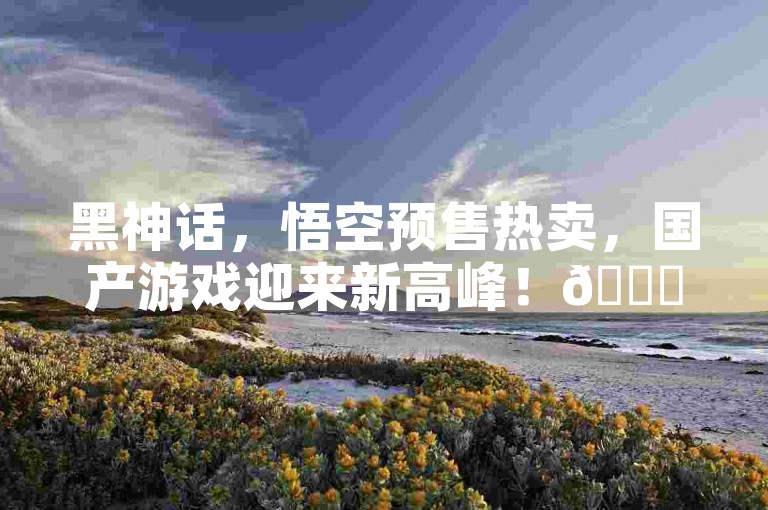 黑神话，悟空预售热卖，国产游戏迎来新高峰！🌟