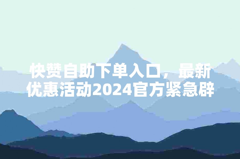 快赞自助下单入口，最新优惠活动2024官方紧急辟谣！