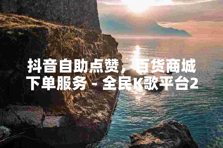 抖音自助点赞，百货商城下单服务 - 全民K歌平台24小时运营。