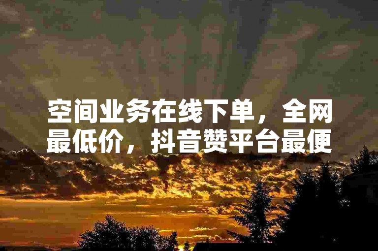 空间业务在线下单，全网最低价，抖音赞平台最便宜。