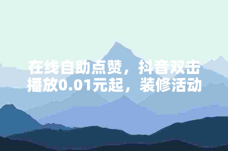 在线自助点赞，抖音双击播放0.01元起，装修活动优惠中！