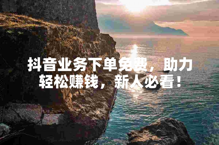 抖音业务下单免费，助力轻松赚钱，新人必看！