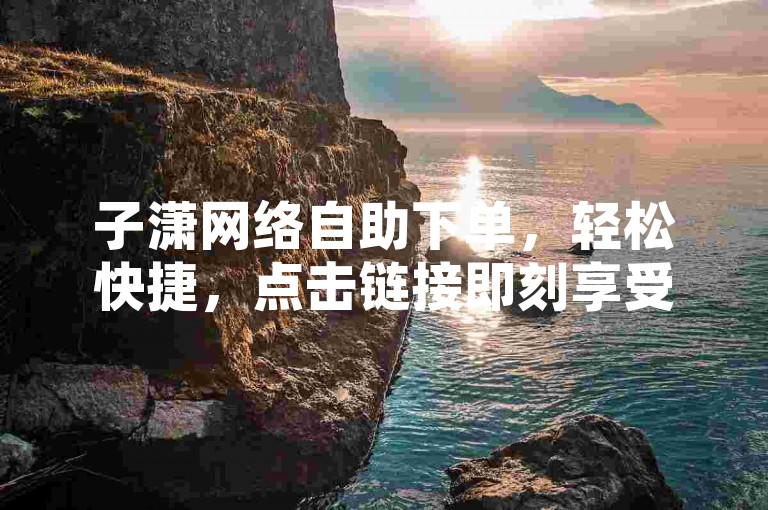 子潇网络自助下单，轻松快捷，点击链接即刻享受服务！