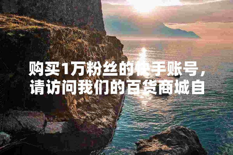购买1万粉丝的快手账号，请访问我们的百货商城自助下单平台。
