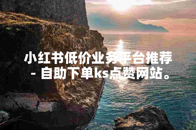 小红书低价业务平台推荐 - 自助下单ks点赞网站。
