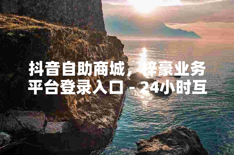 抖音自助商城，梓豪业务平台登录入口 - 24小时互赞商城 - ks0.01刷100