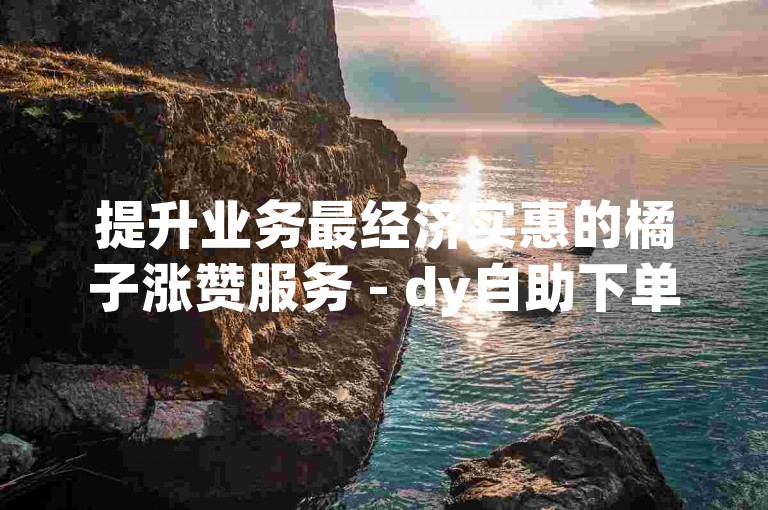 提升业务最经济实惠的橘子涨赞服务 - dy自助下单平台