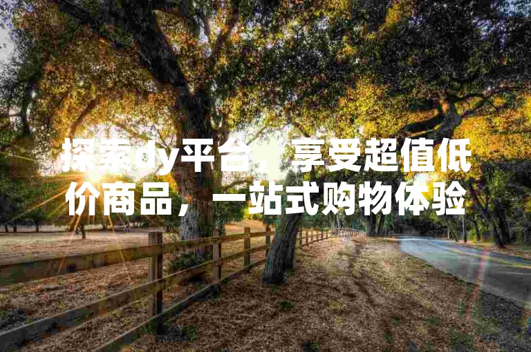 探索dy平台，享受超值低价商品，一站式购物体验！