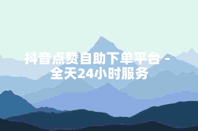 抖音点赞自助下单平台 - 全天24小时服务